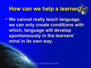 How can we help a learner? We cannot really teach language, we can only create conditions with which, language will develop spontaneously in the learners’ mind in its own way.   