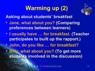 Warming up (2)  Asking about students’ breakfast Jane, what about you?  (Comparing preferences between learners) I usually have … for breakfast.  (Teacher participates to built up the rapport.) John, do you like … for breakfast? Billy, what about you?  (To get more students involved in the discussion) 