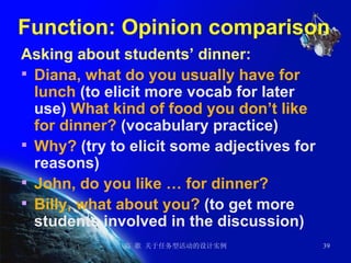 Function: Opinion comparison  Asking about students’ dinner: Diana, what do you usually have for lunch  (to elicit more vocab for later use)  What kind of food you don’t like for dinner?  (vocabulary practice) Why?  (try to elicit some adjectives for reasons)  John, do you like … for dinner? Billy, what about you?  (to get more students involved in the discussion) 