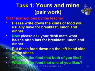 Task 1:  Yours and mine (pair work) Clear instructions by the teacher: Please write down the kinds of food you usually have for breakfast, lunch and dinner.  Now  please ask your desk mate what he/she often has for breakfast, lunch and dinner  Put these food down on the left-hand side of the sheet. What are the food that both of you like? What are the food that one of you likes? 