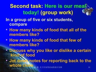 Second task:  Here is our meal today!  (group work) In a group of five or six students, compare   How many kinds of food that all of the members like? How many kinds of food that few of members like? Discuss why you like or dislike a certain  kind of food Jot down notes for reporting back to the whole class 