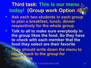 Third task:  This is our menu today!   (Group work Option  A ) Ask each two students in each group to plan a breakfast, lunch, dinner respectively for the whole group Talk to all to make sure everybody in the group likes the food. So they have to check with each member that the food they select are their favorite They should write down the menu to report back to the group for consensus  