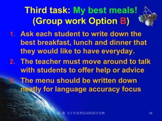 Third task:  My best meals! (Group work Option  B ) Ask each student to write down the best breakfast, lunch and dinner that they would like to have everyday. The teacher must move around to talk with students to offer help or advice The menu should be written down neatly for language accuracy focus 