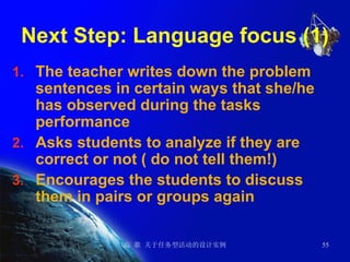 Next Step: Language focus (1) The teacher writes down the problem sentences in certain ways that she/he has observed during the tasks performance Asks students to analyze if they are correct or not ( do not tell them!) Encourages the students to discuss them in pairs or groups again 