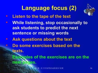 Language focus (2) Listen to the tape of the text While listening, stop occasionally to ask students to predict the next sentence or missing words   Ask questions about the text Do some exercises based on the texts. Examples of the exercises are on the next pages. 