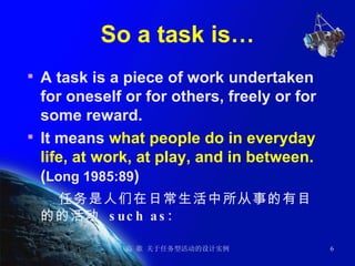 So a task is… A task is a piece of work undertaken for oneself or for others, freely or for some reward.  It means  what people do in everyday life, at work, at play, and in between.  ( Long 1985:89 )  任务是人们在日常生活中所从事的有目的的活动  such as: 