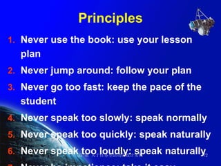 Principles Never use the book: use your lesson plan Never jump around: follow your plan Never go too fast: keep the pace of the student Never speak too slowly: speak normally Never speak too quickly: speak naturally Never speak too loudly: speak naturally Never be impatience: take it easy 
