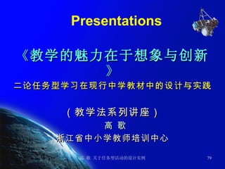 Presentations 《 教学的魅力在于想象与创新 》 二论任务型学习在现行中学教材中的设计与实践 （教学法系列讲座） 高 歌 浙江省中小学教师培训中心 