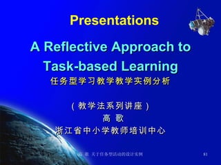 Presentations A Reflective Approach to Task-based Learning 任务型学习教学教学实例分析 （教学法系列讲座） 高 歌 浙江省中小学教师培训中心 