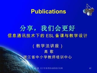 Publications 分享，我们会更好 信息通讯技术下的 ESL 备课与教学设计 （教学法讲座） 高 歌 浙江省中小学教师培训中心 