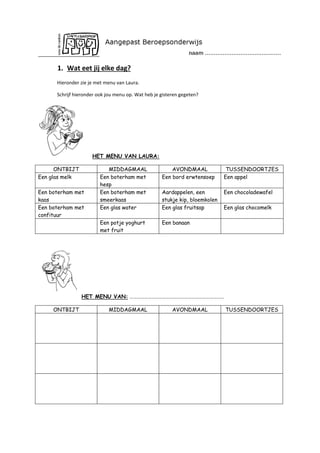 1. Wat eet jij elke dag?
Hieronder zie je met menu van Laura.
Schrijf hieronder ook jou menu op. Wat heb je gisteren gegeten?

HET MENU VAN LAURA:
ONTBIJT
Een glas melk

AVONDMAAL
Een bord erwtensoep

TUSSENDOORTJES
Een appel

Aardappelen, een
stukje kip, bloemkolen
Een glas fruitsap

Een chocoladewafel

Een potje yoghurt
met fruit

Een boterham met
kaas
Een boterham met
confituur

MIDDAGMAAL
Een boterham met
hesp
Een boterham met
smeerkaas
Een glas water

Een banaan

Een glas chocomelk

HET MENU VAN: ……………………………………………………………………
ONTBIJT

MIDDAGMAAL

AVONDMAAL

TUSSENDOORTJES

 