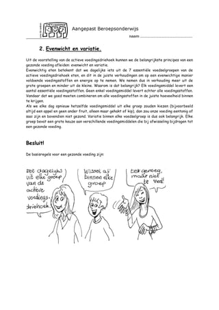 2. Evenwicht en variatie.
Uit de voorstelling van de actieve voedingsdriehoek kunnen we de belangrijkste principes van een
gezonde voeding afleiden: evenwicht en variatie.
Evenwichtig eten betekent dat we dagelijks iets uit de 7 essentiële voedselgroepen van de
actieve voedingsdriehoek eten, en dit in de juiste verhoudingen om op een evenwichtige manier
voldoende voedingsstoffen en energie op te nemen. We nemen dus in verhouding meer uit de
grote groepen en minder uit de kleine. Waarom is dat belangrijk? Elk voedingsmiddel levert een
aantal essentiële voedingsstoffen. Geen enkel voedingsmiddel levert echter alle voedingsstoffen.
Vandaar dat we goed moeten combineren om alle voedingsstoffen in de juiste hoeveelheid binnen
te krijgen.
Als we elke dag opnieuw hetzelfde voedingsmiddel uit elke groep zouden kiezen (bijvoorbeeld
altijd een appel en geen ander fruit, alleen maar gehakt of kip), dan zou onze voeding eentonig of
saai zijn en bovendien niet gezond. Variatie binnen elke voedselgroep is dus ook belangrijk. Elke
groep bevat een grote keuze aan verschillende voedingsmiddelen die bij afwisseling bijdragen tot
een gezonde voeding.

Besluit!
De basisregels voor een gezonde voeding zijn:

 
