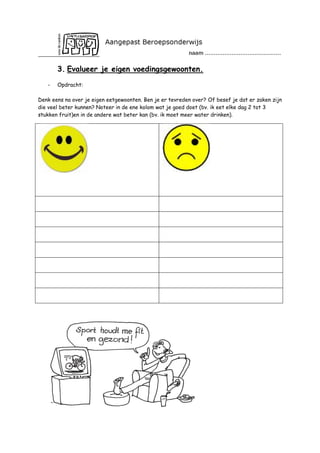 3. Evalueer je eigen voedingsgewoonten.
-

Opdracht:

Denk eens na over je eigen eetgewoonten. Ben je er tevreden over? Of besef je dat er zaken zijn
die veel beter kunnen? Noteer in de ene kolom wat je goed doet (bv. ik eet elke dag 2 tot 3
stukken fruit)en in de andere wat beter kan (bv. ik moet meer water drinken).

 