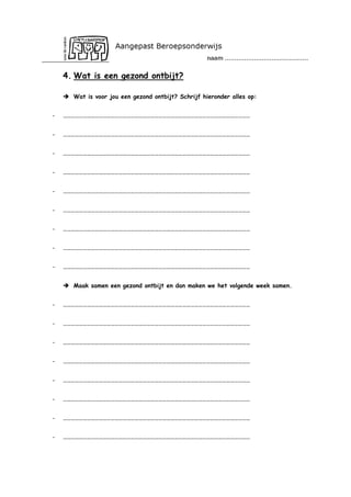 4. Wat is een gezond ontbijt?
 Wat is voor jou een gezond ontbijt? Schrijf hieronder alles op:
-

……………………………………………………………………………………………………………………………

-

……………………………………………………………………………………………………………………………

-

……………………………………………………………………………………………………………………………

-

……………………………………………………………………………………………………………………………

-

……………………………………………………………………………………………………………………………

-

……………………………………………………………………………………………………………………………

-

……………………………………………………………………………………………………………………………

-

……………………………………………………………………………………………………………………………

-

……………………………………………………………………………………………………………………………
 Maak samen een gezond ontbijt en dan maken we het volgende week samen.

-

……………………………………………………………………………………………………………………………

-

……………………………………………………………………………………………………………………………

-

……………………………………………………………………………………………………………………………

-

……………………………………………………………………………………………………………………………

-

……………………………………………………………………………………………………………………………

-

……………………………………………………………………………………………………………………………

-

……………………………………………………………………………………………………………………………

-

……………………………………………………………………………………………………………………………

 