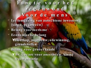 Functie voor het regenwoud Voor de mens Leefomgeving van autochtone inwoners (xingu, pygmeeën) Belang voor toerisme Economische belang Houtkap, mijnbouw, oliewinning, grondstoffen Belang voor geneeskunde Bv. Cucare voor anesthesie, kinine tegen malaria 