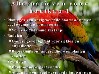 Alternatieven voor houtkap 1 Plantages van snelgroeiende boomsoorten en veel gevraagde boomsoorten Vb. Teak en tamme kastanje Nadelen Grotere gevoeligheid voor ziektes en ongedierte Beperking voor andere dier – en planten soorten Voordelen Houtproductie gaat sneller Alleen kap van veel gevraagde houtsoorten 