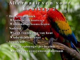 Alternatieven voor houtkap 2 Houtgrastechniek Productie van houtvezels Afmaaien van boomscheuten Nadelen Geen voorziening van hout Arbeidsintensiever Voordelen Hoger opbrengst per hectare Beter voor ecosysteem, duurzaam 
