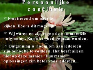 Persoonlijke conclusie Frustrerend om naar te kijken. Hoe is dit mogelijk? Wij waren en zijn tegen de commerciële ontginning. Kan niet goed gepraat worden. Ontginning is nodig om aan iedereen zijn behoefte te voldoen. Het hoeft alleen niet op deze manier . Duurzame oplossingen zijn beter voor iedereen. 