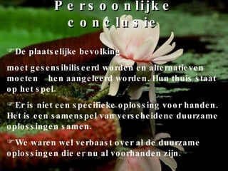 Persoonlijke conclusie De plaatselijke bevolking  moet gesensibiliseerd worden en alternatieven moeten  hen aangeleerd worden. Hun thuis staat op het spel. Er is niet een specifieke oplossing voor handen. Het is een samenspel van verscheidene duurzame oplossingen samen. We waren wel verbaast over al de duurzame oplossingen die er nu al voorhanden zijn. 