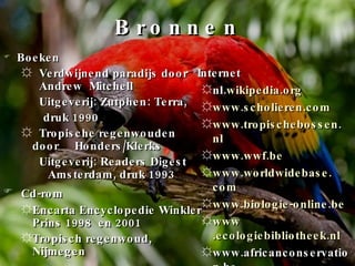 Bronnen Boeken Verdwijnend paradijs door  Andrew  Mitchell Uitgeverij: Zutphen: Terra,  druk 1990 Tropische regenwouden door  Honders/Klerks Uitgeverij: Readers Digest Amsterdam, druk 1993 Cd-rom Encarta Encyclopedie Winkler Prins 1998  en 2001 Tropisch regenwoud, Nijmegen Internet nl. wikipedia . org www .scholieren. com www . tropischebossen . nl www . wwf . be www . worldwidebase . com www . biologie-online . be www .ecologiebibliotheek. nl www.africanconservation.be 