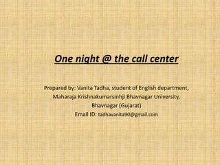 One night @ the call center
Prepared by: Vanita Tadha, student of English department,
Maharaja Krishnakumarsinhji Bhavnagar University,
Bhavnagar (Gujarat)
Email ID: tadhavanita90@gmail.com
 