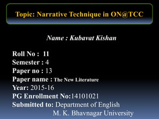 Name : Kubavat Kishan
Roll No : 11
Semester : 4
Paper no : 13
Paper name : The New Literature
Year: 2015-16
PG Enrollment No:14101021
Submitted to: Department of English
M. K. Bhavnagar University
Topic: Narrative Technique in ON@TCC
 