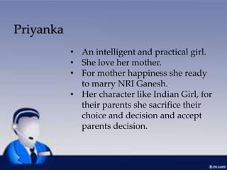 Priyanka
• An intelligent and practical girl.
• She love her mother.
• For mother happiness she ready
to marry NRI Ganesh.
• Her character like Indian Girl, for
their parents she sacrifice their
choice and decision and accept
parents decision.
 
