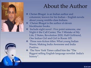  Chetan Bhagat is an Indian author and
columnist, known for his Indian – English novels
about young middle-class Indians.
 Chetan Bhagat is the author of eleven
blockbuster books.
 Include eight novel : Five point someone, one
Night @ the Call Center, The 3 Mistake of My
Life, 2 States, Revolution 2020, Half Girlfriend,
One Indian Girl and Girl in Room 105.
 Three non-fiction titles: What young Indian
Wants, Making India Awesome and India
Positive.
 The New York Times called him the “The
Biggest selling English language novelist India’s
history”.
About the Author
 