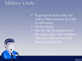 Military Uncle
 In group of six he only one
who is oldest person do a job
in call center.
 He live alone.
 His life like In present time
the old people, their children
who don’t like to live with
their grand parents.
 