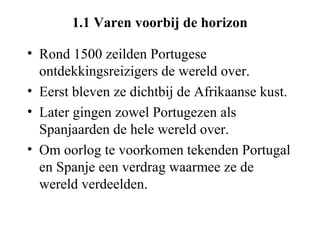 1.1 Varen voorbij de horizon

• Rond 1500 zeilden Portugese
  ontdekkingsreizigers de wereld over.
• Eerst bleven ze dichtbij de Afrikaanse kust.
• Later gingen zowel Portugezen als
  Spanjaarden de hele wereld over.
• Om oorlog te voorkomen tekenden Portugal
  en Spanje een verdrag waarmee ze de
  wereld verdeelden.
 