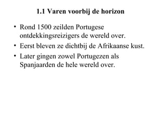 1.1 Varen voorbij de horizon

• Rond 1500 zeilden Portugese
  ontdekkingsreizigers de wereld over.
• Eerst bleven ze dichtbij de Afrikaanse kust.
• Later gingen zowel Portugezen als
  Spanjaarden de hele wereld over.
 