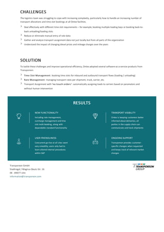 CHALLENGES
The	logistics	team	was	struggling	to	cope	with	increasing	complexity,	particularly	how	to	handle	an	increasing	number	of
transport	allocations	and	time	slot	bookings	at	all	Ontex	facilities.
Deal	effectively	with	different	time	slot	requirements	–	for	example,	booking	multiple	loading	bays	or	booking	back-to-
back	unloading/loading	slots
Reduce	or	eliminate	manual	entry	of	rate	data
Gather	and	analyze	transport	assignment	data	not	just	locally	but	from	all	parts	of	the	organization
Understand	the	impact	of	changing	diesel	prices	and	mileage	charges	over	the	years
SOLUTION
To	tackle	these	challenges	and	improve	operational	efficiency,	Ontex	adopted	several	software-as-a-service	products	from
Transporeon:
Time	Slot	Management:	booking	time	slots	for	inbound	and	outbound	transport	flows	(loading	/	unloading)
Rate	Management:	managing	transport	rates	per	shipment,	truck,	carrier,	etc.
Transport	Assignment	with	‘no-touch	orders’:	automatically	assigning	loads	to	carriers	based	on	parameters	and
without	human	intervention
RESULTS
NEW	FUNCTIONALITY
Including	rate	management,
surcharge	management	and	time
slot	multi-booking,	along	with
dependable	standard	functionality
TRANSPORT	VISIBILITY
Ontex	is	keeping	customers	better
informed	about	deliveries;	all
parties	in	the	supply	chain	can
communicate	and	track	shipments
USER	FRIENDLINESS
Concurrent	go-live	at	all	sites	went
very	smoothly;	users	only	had	to
learn	altered	internal	procedures
within	SAP
ONGOING	SUPPORT
Transporeon	provides	customer-
specific	changes	when	requested
and	keeps	track	of	relevant	market
changes
Transporeon	GmbH
Stadtregal	/	Magirus-Deutz-Str.	16
DE	-	89077	Ulm
information@transporeon.com
 