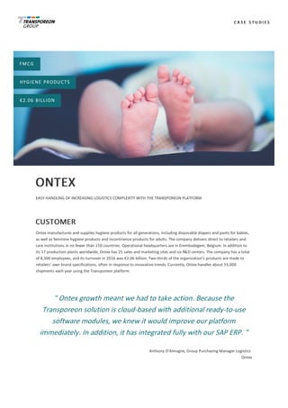 C A S E 	 S T U D I E S
FMCG
HYGIENE	PRODUCTS
€2.06	BILLION
ONTEX
EASY	HANDLING	OF	INCREASING	LOGISTICS	COMPLEXITY	WITH	THE	TRANSPOREON	PLATFORM
CUSTOMER
Ontex	manufactures	and	supplies	hygiene	products	for	all	generations,	including	disposable	diapers	and	pants	for	babies,
as	well	as	feminine	hygiene	products	and	incontinence	products	for	adults.	The	company	delivers	direct	to	retailers	and
care	institutions	in	no	fewer	than	110	countries.	Operational	headquarters	are	in	Erembodegem,	Belgium.	In	addition	to
its	17	production	plants	worldwide,	Ontex	has	25	sales	and	marketing	sites	and	six	R&D	centers.	The	company	has	a	total
of	8,300	employees,	and	its	turnover	in	2016	was	€2.06	billion.	Two-thirds	of	the	organization’s	products	are	made	to
retailers’	own	brand	specifications,	often	in	response	to	innovative	trends.	Currently,	Ontex	handles	about	55,000
shipments	each	year	using	the	Transporeon	platform.
"	Ontex	growth	meant	we	had	to	take	action.	Because	the
Transporeon	solution	is	cloud-based	with	additional	ready-to-use
software	modules,	we	knew	it	would	improve	our	platform
immediately.	In	addition,	it	has	integrated	fully	with	our	SAP	ERP.	"
Anthony	D’Almagne,	Group	Purchasing	Manager	Logistics	
Ontex
 