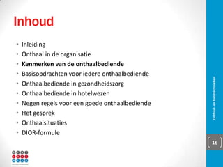Inhoud
▪ Inleiding
▪ Onthaal in de organisatie
▪ Kenmerken van de
onthaalbediende
▪ Basisopdrachten voor iedere
onthaalbediende
▪ Onthaalbediende in
gezondheidszorg
▪ Onthaalbediende in hotelwezen
▪ Negen regels voor een goede
onthaalbediende
▪ Het gesprek
▪ Onthaalsituaties
▪ DIOR-formule
Onthaal- en balietechnieken 16
 
