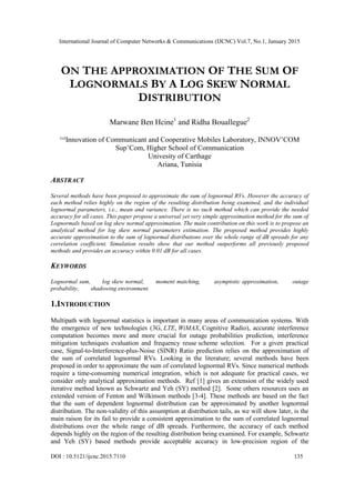 International Journal of Computer Networks & Communications (IJCNC) Vol.7, No.1, January 2015
DOI : 10.5121/ijcnc.2015.7110 135
ON THE APPROXIMATION OF THE SUM OF
LOGNORMALS BY A LOG SKEW NORMAL
DISTRIBUTION
Marwane Ben Hcine1
and Ridha Bouallegue2
¹ ²Innovation of Communicant and Cooperative Mobiles Laboratory, INNOV’COM
Sup’Com, Higher School of Communication
Univesity of Carthage
Ariana, Tunisia
ABSTRACT
Several methods have been proposed to approximate the sum of lognormal RVs. However the accuracy of
each method relies highly on the region of the resulting distribution being examined, and the individual
lognormal parameters, i.e., mean and variance. There is no such method which can provide the needed
accuracy for all cases. This paper propose a universal yet very simple approximation method for the sum of
Lognormals based on log skew normal approximation. The main contribution on this work is to propose an
analytical method for log skew normal parameters estimation. The proposed method provides highly
accurate approximation to the sum of lognormal distributions over the whole range of dB spreads for any
correlation coefficient. Simulation results show that our method outperforms all previously proposed
methods and provides an accuracy within 0.01 dB for all cases.
KEYWORDS
Lognormal sum, log skew normal, moment matching, asymptotic approximation, outage
probability, shadowing environment.
1.INTRODUCTION
Multipath with lognormal statistics is important in many areas of communication systems. With
the emergence of new technologies (3G, LTE, WiMAX, Cognitive Radio), accurate interference
computation becomes more and more crucial for outage probabilities prediction, interference
mitigation techniques evaluation and frequency reuse scheme selection. For a given practical
case, Signal-to-Interference-plus-Noise (SINR) Ratio prediction relies on the approximation of
the sum of correlated lognormal RVs. Looking in the literature; several methods have been
proposed in order to approximate the sum of correlated lognormal RVs. Since numerical methods
require a time-consuming numerical integration, which is not adequate for practical cases, we
consider only analytical approximation methods. Ref [1] gives an extension of the widely used
iterative method known as Schwartz and Yeh (SY) method [2]. Some others resources uses an
extended version of Fenton and Wilkinson methods [3-4]. These methods are based on the fact
that the sum of dependent lognormal distribution can be approximated by another lognormal
distribution. The non-validity of this assumption at distribution tails, as we will show later, is the
main raison for its fail to provide a consistent approximation to the sum of correlated lognormal
distributions over the whole range of dB spreads. Furthermore, the accuracy of each method
depends highly on the region of the resulting distribution being examined. For example, Schwartz
and Yeh (SY) based methods provide acceptable accuracy in low-precision region of the
 