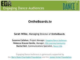 OntheBoards.tv


      Sarah Wilke, Managing Director of OntheBoards

    Suzanne Callahan, Project Manager, Engaging Dance Audiences
     Rebecca Krause-Hardie, Manager, EDA Learning Community
        Rachel Bell, Communications Specialist, Dance/USA



         Engaging Dance Audiences is generously supported by
the Doris Duke Charitable Foundation and the James Irvine Foundation.
 