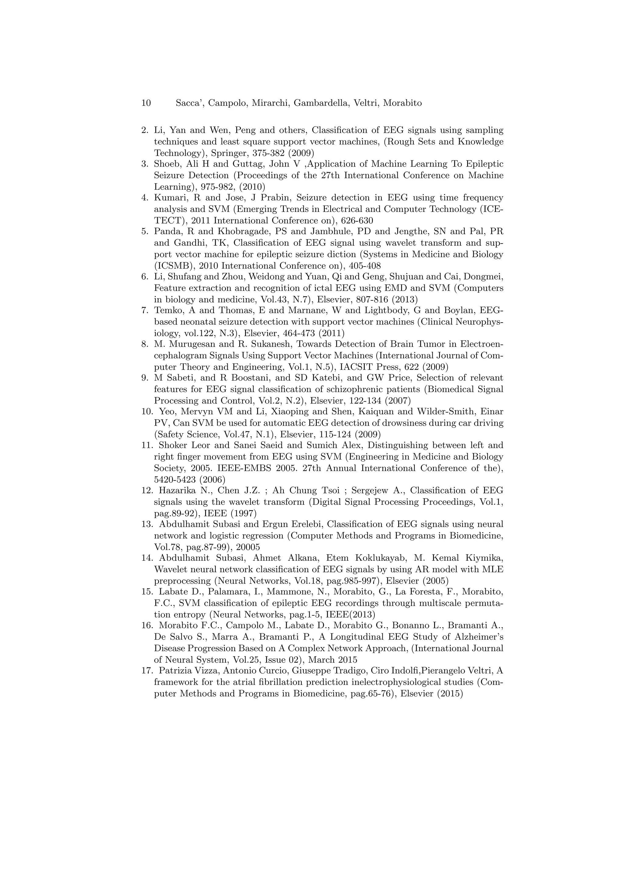 10 Sacca’, Campolo, Mirarchi, Gambardella, Veltri, Morabito
2. Li, Yan and Wen, Peng and others, Classification of EEG signals using sampling
techniques and least square support vector machines, (Rough Sets and Knowledge
Technology), Springer, 375-382 (2009)
3. Shoeb, Ali H and Guttag, John V ,Application of Machine Learning To Epileptic
Seizure Detection (Proceedings of the 27th International Conference on Machine
Learning), 975-982, (2010)
4. Kumari, R and Jose, J Prabin, Seizure detection in EEG using time frequency
analysis and SVM (Emerging Trends in Electrical and Computer Technology (ICE-
TECT), 2011 International Conference on), 626-630
5. Panda, R and Khobragade, PS and Jambhule, PD and Jengthe, SN and Pal, PR
and Gandhi, TK, Classification of EEG signal using wavelet transform and sup-
port vector machine for epileptic seizure diction (Systems in Medicine and Biology
(ICSMB), 2010 International Conference on), 405-408
6. Li, Shufang and Zhou, Weidong and Yuan, Qi and Geng, Shujuan and Cai, Dongmei,
Feature extraction and recognition of ictal EEG using EMD and SVM (Computers
in biology and medicine, Vol.43, N.7), Elsevier, 807-816 (2013)
7. Temko, A and Thomas, E and Marnane, W and Lightbody, G and Boylan, EEG-
based neonatal seizure detection with support vector machines (Clinical Neurophys-
iology, vol.122, N.3), Elsevier, 464-473 (2011)
8. M. Murugesan and R. Sukanesh, Towards Detection of Brain Tumor in Electroen-
cephalogram Signals Using Support Vector Machines (International Journal of Com-
puter Theory and Engineering, Vol.1, N.5), IACSIT Press, 622 (2009)
9. M Sabeti, and R Boostani, and SD Katebi, and GW Price, Selection of relevant
features for EEG signal classification of schizophrenic patients (Biomedical Signal
Processing and Control, Vol.2, N.2), Elsevier, 122-134 (2007)
10. Yeo, Mervyn VM and Li, Xiaoping and Shen, Kaiquan and Wilder-Smith, Einar
PV, Can SVM be used for automatic EEG detection of drowsiness during car driving
(Safety Science, Vol.47, N.1), Elsevier, 115-124 (2009)
11. Shoker Leor and Sanei Saeid and Sumich Alex, Distinguishing between left and
right finger movement from EEG using SVM (Engineering in Medicine and Biology
Society, 2005. IEEE-EMBS 2005. 27th Annual International Conference of the),
5420-5423 (2006)
12. Hazarika N., Chen J.Z. ; Ah Chung Tsoi ; Sergejew A., Classification of EEG
signals using the wavelet transform (Digital Signal Processing Proceedings, Vol.1,
pag.89-92), IEEE (1997)
13. Abdulhamit Subasi and Ergun Erelebi, Classification of EEG signals using neural
network and logistic regression (Computer Methods and Programs in Biomedicine,
Vol.78, pag.87-99), 20005
14. Abdulhamit Subasi, Ahmet Alkana, Etem Koklukayab, M. Kemal Kiymika,
Wavelet neural network classification of EEG signals by using AR model with MLE
preprocessing (Neural Networks, Vol.18, pag.985-997), Elsevier (2005)
15. Labate D., Palamara, I., Mammone, N., Morabito, G., La Foresta, F., Morabito,
F.C., SVM classification of epileptic EEG recordings through multiscale permuta-
tion entropy (Neural Networks, pag.1-5, IEEE(2013)
16. Morabito F.C., Campolo M., Labate D., Morabito G., Bonanno L., Bramanti A.,
De Salvo S., Marra A., Bramanti P., A Longitudinal EEG Study of Alzheimer’s
Disease Progression Based on A Complex Network Approach, (International Journal
of Neural System, Vol.25, Issue 02), March 2015
17. Patrizia Vizza, Antonio Curcio, Giuseppe Tradigo, Ciro Indolfi,Pierangelo Veltri, A
framework for the atrial fibrillation prediction inelectrophysiological studies (Com-
puter Methods and Programs in Biomedicine, pag.65-76), Elsevier (2015)
 