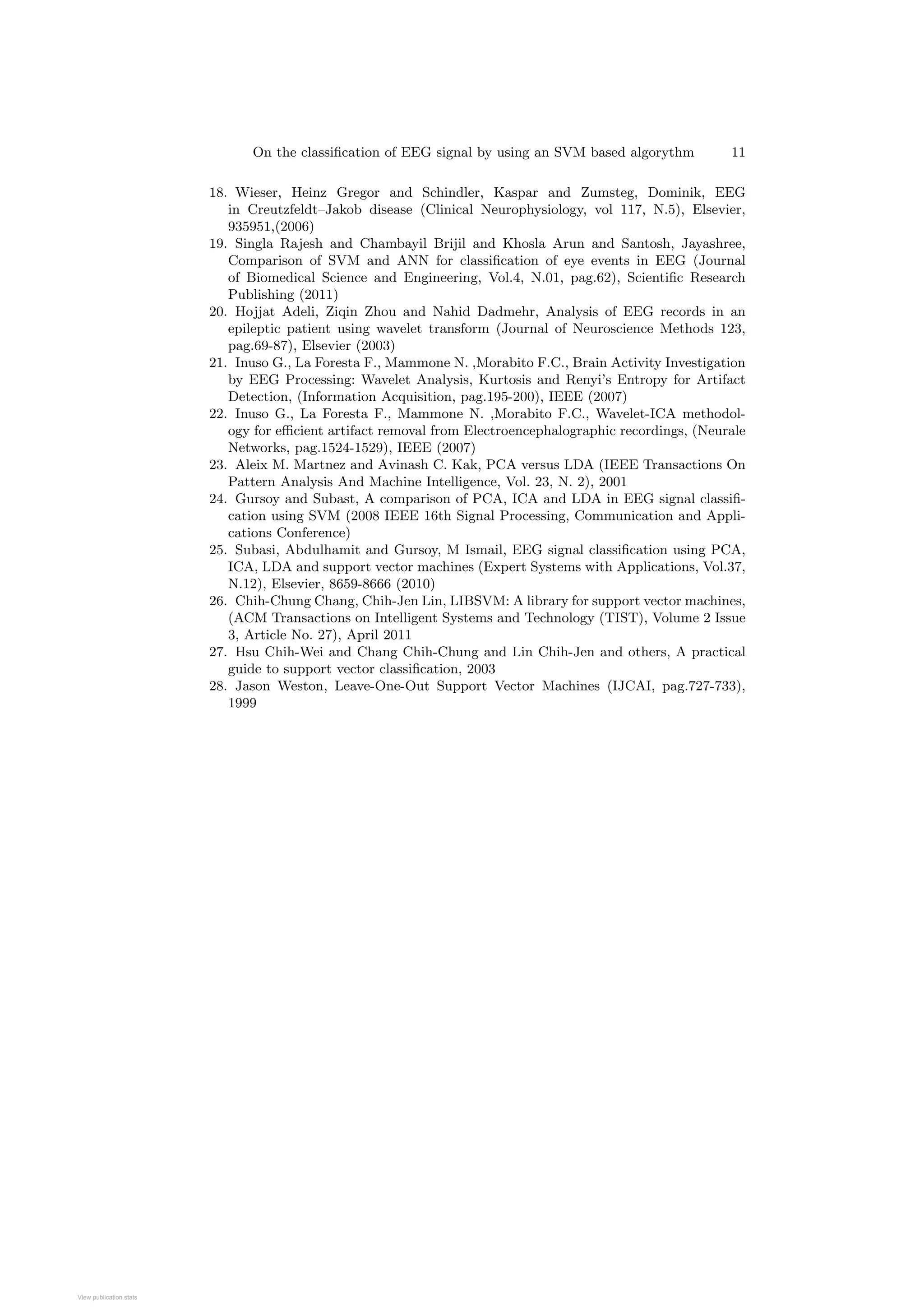 On the classification of EEG signal by using an SVM based algorythm 11
18. Wieser, Heinz Gregor and Schindler, Kaspar and Zumsteg, Dominik, EEG
in Creutzfeldt–Jakob disease (Clinical Neurophysiology, vol 117, N.5), Elsevier,
935951,(2006)
19. Singla Rajesh and Chambayil Brijil and Khosla Arun and Santosh, Jayashree,
Comparison of SVM and ANN for classification of eye events in EEG (Journal
of Biomedical Science and Engineering, Vol.4, N.01, pag.62), Scientific Research
Publishing (2011)
20. Hojjat Adeli, Ziqin Zhou and Nahid Dadmehr, Analysis of EEG records in an
epileptic patient using wavelet transform (Journal of Neuroscience Methods 123,
pag.69-87), Elsevier (2003)
21. Inuso G., La Foresta F., Mammone N. ,Morabito F.C., Brain Activity Investigation
by EEG Processing: Wavelet Analysis, Kurtosis and Renyi’s Entropy for Artifact
Detection, (Information Acquisition, pag.195-200), IEEE (2007)
22. Inuso G., La Foresta F., Mammone N. ,Morabito F.C., Wavelet-ICA methodol-
ogy for efficient artifact removal from Electroencephalographic recordings, (Neurale
Networks, pag.1524-1529), IEEE (2007)
23. Aleix M. Martnez and Avinash C. Kak, PCA versus LDA (IEEE Transactions On
Pattern Analysis And Machine Intelligence, Vol. 23, N. 2), 2001
24. Gursoy and Subast, A comparison of PCA, ICA and LDA in EEG signal classifi-
cation using SVM (2008 IEEE 16th Signal Processing, Communication and Appli-
cations Conference)
25. Subasi, Abdulhamit and Gursoy, M Ismail, EEG signal classification using PCA,
ICA, LDA and support vector machines (Expert Systems with Applications, Vol.37,
N.12), Elsevier, 8659-8666 (2010)
26. Chih-Chung Chang, Chih-Jen Lin, LIBSVM: A library for support vector machines,
(ACM Transactions on Intelligent Systems and Technology (TIST), Volume 2 Issue
3, Article No. 27), April 2011
27. Hsu Chih-Wei and Chang Chih-Chung and Lin Chih-Jen and others, A practical
guide to support vector classification, 2003
28. Jason Weston, Leave-One-Out Support Vector Machines (IJCAI, pag.727-733),
1999
View publication stats
View publication stats
 