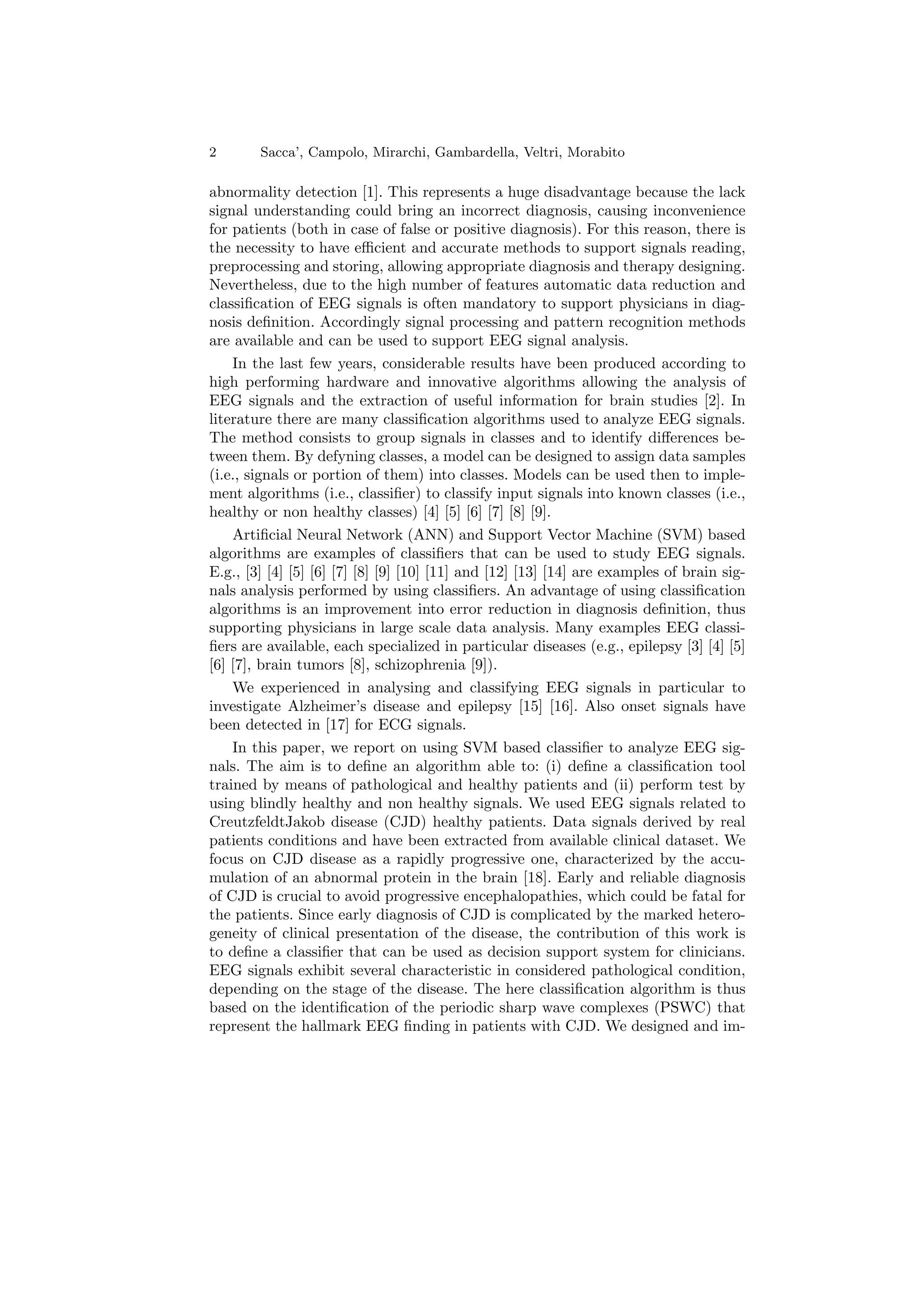 2 Sacca’, Campolo, Mirarchi, Gambardella, Veltri, Morabito
abnormality detection [1]. This represents a huge disadvantage because the lack
signal understanding could bring an incorrect diagnosis, causing inconvenience
for patients (both in case of false or positive diagnosis). For this reason, there is
the necessity to have efficient and accurate methods to support signals reading,
preprocessing and storing, allowing appropriate diagnosis and therapy designing.
Nevertheless, due to the high number of features automatic data reduction and
classification of EEG signals is often mandatory to support physicians in diag-
nosis definition. Accordingly signal processing and pattern recognition methods
are available and can be used to support EEG signal analysis.
In the last few years, considerable results have been produced according to
high performing hardware and innovative algorithms allowing the analysis of
EEG signals and the extraction of useful information for brain studies [2]. In
literature there are many classification algorithms used to analyze EEG signals.
The method consists to group signals in classes and to identify differences be-
tween them. By defyning classes, a model can be designed to assign data samples
(i.e., signals or portion of them) into classes. Models can be used then to imple-
ment algorithms (i.e., classifier) to classify input signals into known classes (i.e.,
healthy or non healthy classes) [4] [5] [6] [7] [8] [9].
Artificial Neural Network (ANN) and Support Vector Machine (SVM) based
algorithms are examples of classifiers that can be used to study EEG signals.
E.g., [3] [4] [5] [6] [7] [8] [9] [10] [11] and [12] [13] [14] are examples of brain sig-
nals analysis performed by using classifiers. An advantage of using classification
algorithms is an improvement into error reduction in diagnosis definition, thus
supporting physicians in large scale data analysis. Many examples EEG classi-
fiers are available, each specialized in particular diseases (e.g., epilepsy [3] [4] [5]
[6] [7], brain tumors [8], schizophrenia [9]).
We experienced in analysing and classifying EEG signals in particular to
investigate Alzheimer’s disease and epilepsy [15] [16]. Also onset signals have
been detected in [17] for ECG signals.
In this paper, we report on using SVM based classifier to analyze EEG sig-
nals. The aim is to define an algorithm able to: (i) define a classification tool
trained by means of pathological and healthy patients and (ii) perform test by
using blindly healthy and non healthy signals. We used EEG signals related to
CreutzfeldtJakob disease (CJD) healthy patients. Data signals derived by real
patients conditions and have been extracted from available clinical dataset. We
focus on CJD disease as a rapidly progressive one, characterized by the accu-
mulation of an abnormal protein in the brain [18]. Early and reliable diagnosis
of CJD is crucial to avoid progressive encephalopathies, which could be fatal for
the patients. Since early diagnosis of CJD is complicated by the marked hetero-
geneity of clinical presentation of the disease, the contribution of this work is
to define a classifier that can be used as decision support system for clinicians.
EEG signals exhibit several characteristic in considered pathological condition,
depending on the stage of the disease. The here classification algorithm is thus
based on the identification of the periodic sharp wave complexes (PSWC) that
represent the hallmark EEG finding in patients with CJD. We designed and im-
 