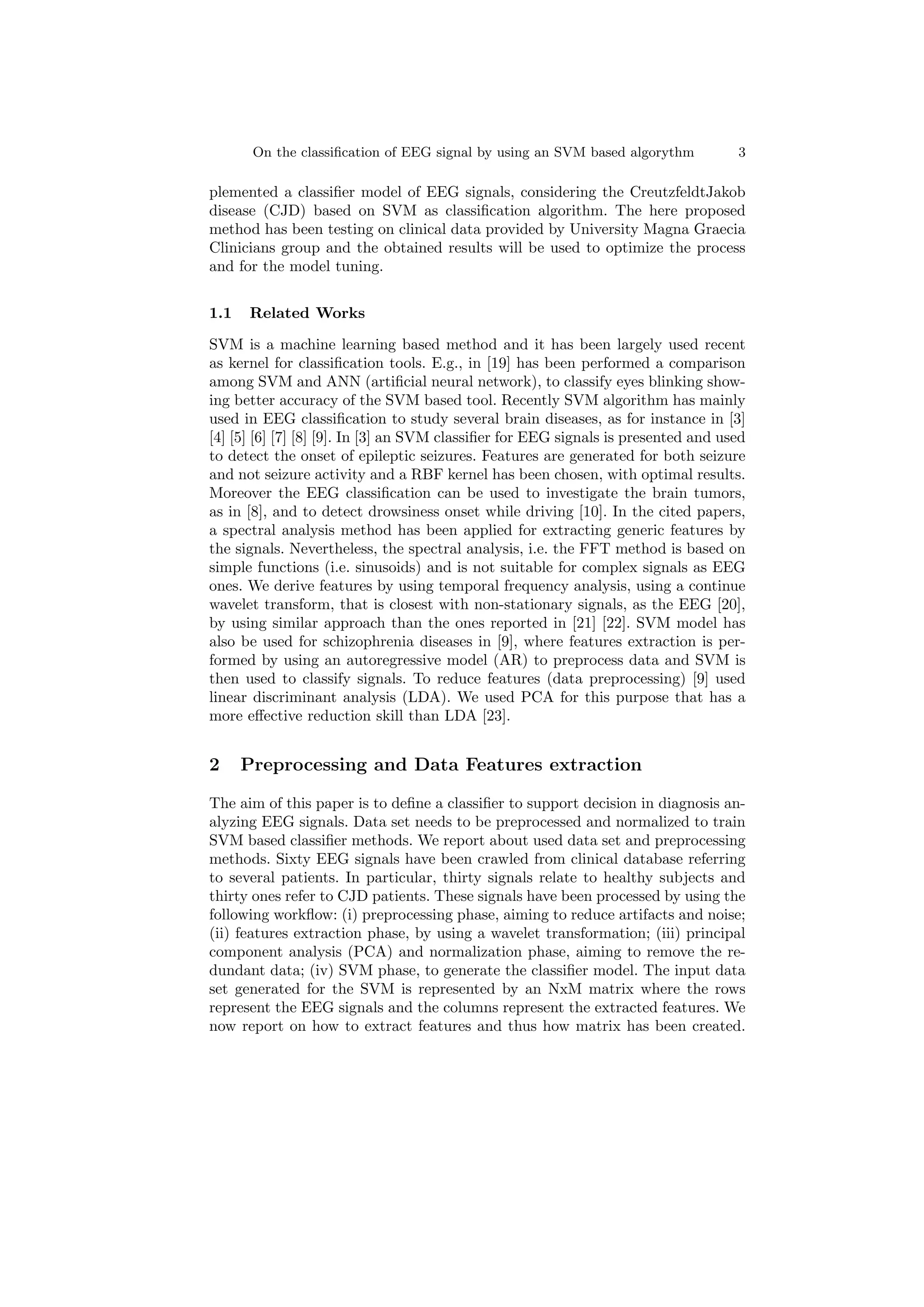 On the classification of EEG signal by using an SVM based algorythm 3
plemented a classifier model of EEG signals, considering the CreutzfeldtJakob
disease (CJD) based on SVM as classification algorithm. The here proposed
method has been testing on clinical data provided by University Magna Graecia
Clinicians group and the obtained results will be used to optimize the process
and for the model tuning.
1.1 Related Works
SVM is a machine learning based method and it has been largely used recent
as kernel for classification tools. E.g., in [19] has been performed a comparison
among SVM and ANN (artificial neural network), to classify eyes blinking show-
ing better accuracy of the SVM based tool. Recently SVM algorithm has mainly
used in EEG classification to study several brain diseases, as for instance in [3]
[4] [5] [6] [7] [8] [9]. In [3] an SVM classifier for EEG signals is presented and used
to detect the onset of epileptic seizures. Features are generated for both seizure
and not seizure activity and a RBF kernel has been chosen, with optimal results.
Moreover the EEG classification can be used to investigate the brain tumors,
as in [8], and to detect drowsiness onset while driving [10]. In the cited papers,
a spectral analysis method has been applied for extracting generic features by
the signals. Nevertheless, the spectral analysis, i.e. the FFT method is based on
simple functions (i.e. sinusoids) and is not suitable for complex signals as EEG
ones. We derive features by using temporal frequency analysis, using a continue
wavelet transform, that is closest with non-stationary signals, as the EEG [20],
by using similar approach than the ones reported in [21] [22]. SVM model has
also be used for schizophrenia diseases in [9], where features extraction is per-
formed by using an autoregressive model (AR) to preprocess data and SVM is
then used to classify signals. To reduce features (data preprocessing) [9] used
linear discriminant analysis (LDA). We used PCA for this purpose that has a
more effective reduction skill than LDA [23].
2 Preprocessing and Data Features extraction
The aim of this paper is to define a classifier to support decision in diagnosis an-
alyzing EEG signals. Data set needs to be preprocessed and normalized to train
SVM based classifier methods. We report about used data set and preprocessing
methods. Sixty EEG signals have been crawled from clinical database referring
to several patients. In particular, thirty signals relate to healthy subjects and
thirty ones refer to CJD patients. These signals have been processed by using the
following workflow: (i) preprocessing phase, aiming to reduce artifacts and noise;
(ii) features extraction phase, by using a wavelet transformation; (iii) principal
component analysis (PCA) and normalization phase, aiming to remove the re-
dundant data; (iv) SVM phase, to generate the classifier model. The input data
set generated for the SVM is represented by an NxM matrix where the rows
represent the EEG signals and the columns represent the extracted features. We
now report on how to extract features and thus how matrix has been created.
 
