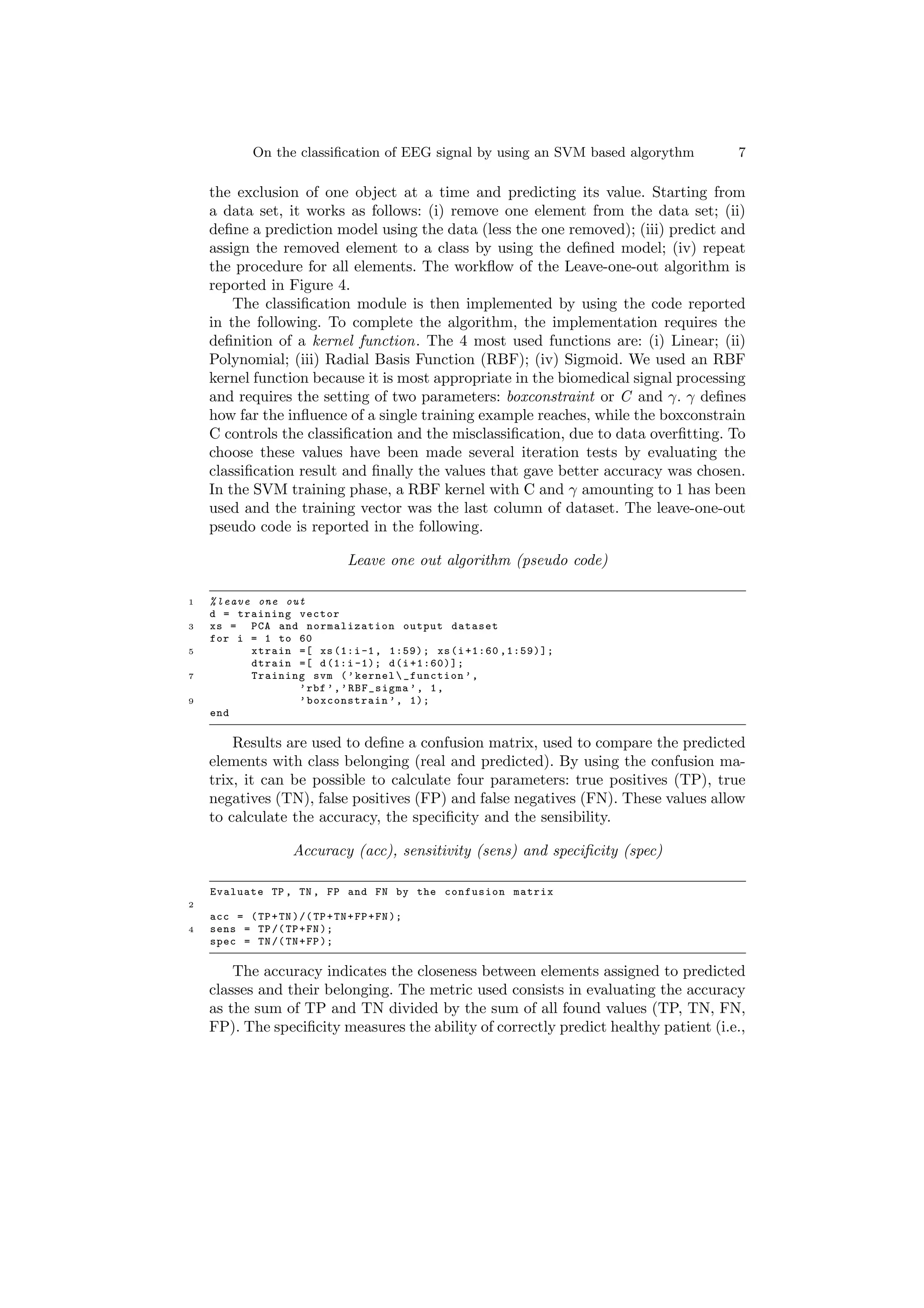 On the classification of EEG signal by using an SVM based algorythm 7
the exclusion of one object at a time and predicting its value. Starting from
a data set, it works as follows: (i) remove one element from the data set; (ii)
define a prediction model using the data (less the one removed); (iii) predict and
assign the removed element to a class by using the defined model; (iv) repeat
the procedure for all elements. The workflow of the Leave-one-out algorithm is
reported in Figure 4.
The classification module is then implemented by using the code reported
in the following. To complete the algorithm, the implementation requires the
definition of a kernel function. The 4 most used functions are: (i) Linear; (ii)
Polynomial; (iii) Radial Basis Function (RBF); (iv) Sigmoid. We used an RBF
kernel function because it is most appropriate in the biomedical signal processing
and requires the setting of two parameters: boxconstraint or C and γ. γ defines
how far the influence of a single training example reaches, while the boxconstrain
C controls the classification and the misclassification, due to data overfitting. To
choose these values have been made several iteration tests by evaluating the
classification result and finally the values that gave better accuracy was chosen.
In the SVM training phase, a RBF kernel with C and γ amounting to 1 has been
used and the training vector was the last column of dataset. The leave-one-out
pseudo code is reported in the following.
Leave one out algorithm (pseudo code)
1 %leave one out
d = training vector
3 xs = PCA and normalization output dataset
for i = 1 to 60
5 xtrain =[ xs (1:i-1, 1:59); xs(i+1:60 ,1:59)];
dtrain =[ d(1:i -1); d(i+1:60)];
7 Training svm (’kernel_function ’,
’rbf ’,’RBF_sigma ’, 1,
9 ’boxconstrain ’, 1);
end
Results are used to define a confusion matrix, used to compare the predicted
elements with class belonging (real and predicted). By using the confusion ma-
trix, it can be possible to calculate four parameters: true positives (TP), true
negatives (TN), false positives (FP) and false negatives (FN). These values allow
to calculate the accuracy, the specificity and the sensibility.
Accuracy (acc), sensitivity (sens) and specificity (spec)
Evaluate TP , TN , FP and FN by the confusion matrix
2
acc = (TP+TN)/(TP+TN+FP+FN);
4 sens = TP/(TP+FN);
spec = TN/(TN+FP);
The accuracy indicates the closeness between elements assigned to predicted
classes and their belonging. The metric used consists in evaluating the accuracy
as the sum of TP and TN divided by the sum of all found values (TP, TN, FN,
FP). The specificity measures the ability of correctly predict healthy patient (i.e.,
 