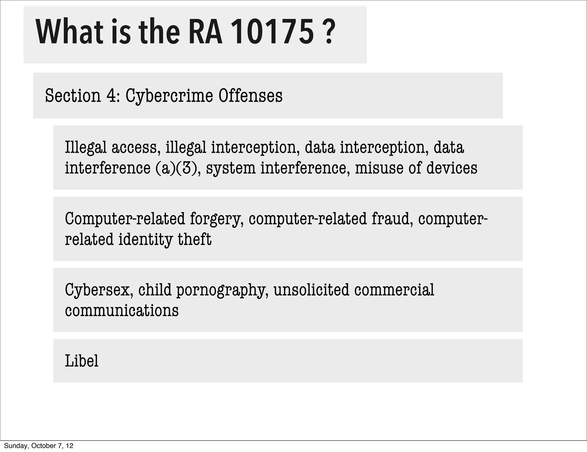 What is the RA 10175 ?
            Section 4: Cybercrime Offenses

                  Illegal access, illegal interception, data interception, data
                  interference (a)(3), system interference, misuse of devices

                  Computer-related forgery, computer-related fraud, computer-
                  related identity theft

                  Cybersex, child pornography, unsolicited commercial
                  communications

                  Libel



Sunday, October 7, 12
 