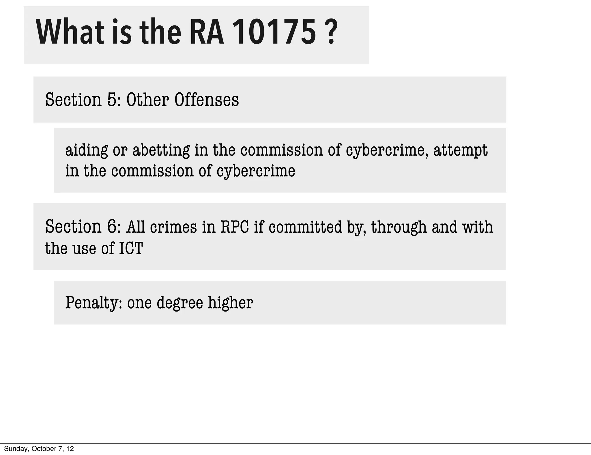 What is the RA 10175 ?
            Section 5: Other Offenses

                  aiding or abetting in the commission of cybercrime, attempt
                  in the commission of cybercrime


            Section 6: All crimes in RPC if committed by, through and with
            the use of ICT

                  Penalty: one degree higher




Sunday, October 7, 12
 