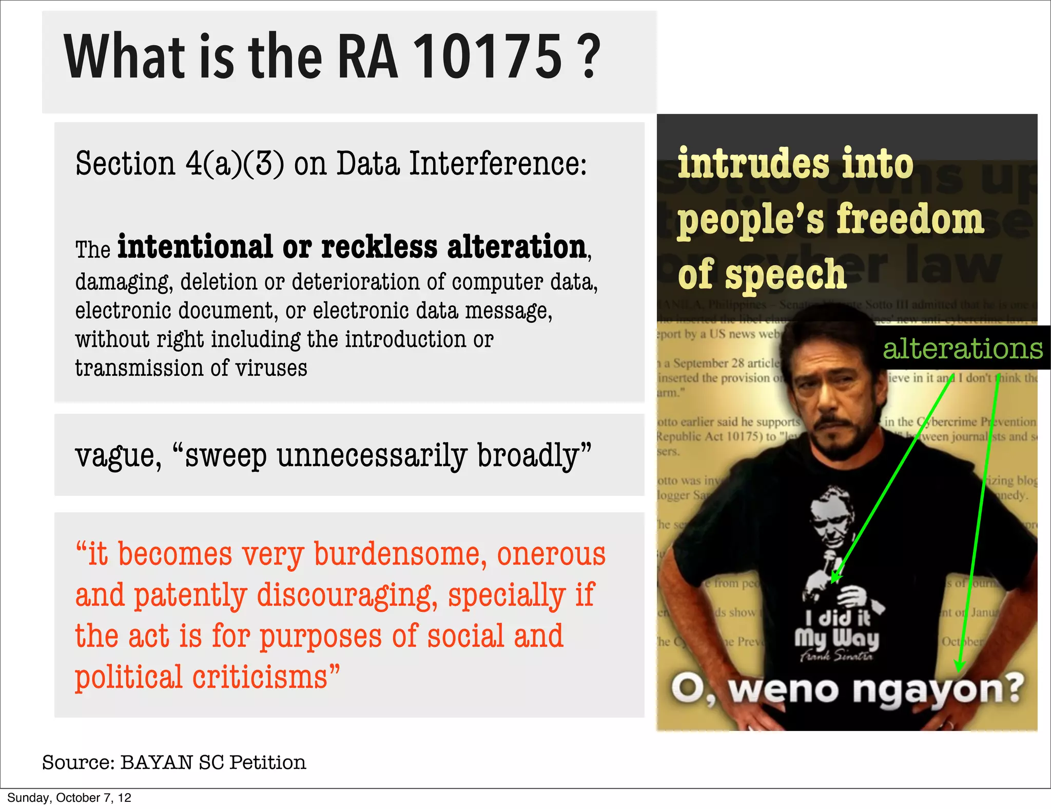 What is the RA 10175 ?
           Section 4(a)(3) on Data Interference:                   intrudes into
                                                                   people’s freedom
           The intentional or reckless alteration,
           damaging, deletion or deterioration of computer data,   of speech
           electronic document, or electronic data message,
           without right including the introduction or                       alterations
           transmission of viruses


           vague, “sweep unnecessarily broadly”

           “it becomes very burdensome, onerous
           and patently discouraging, specially if
           the act is for purposes of social and
           political criticisms”

     Source: BAYAN SC Petition
Sunday, October 7, 12
 