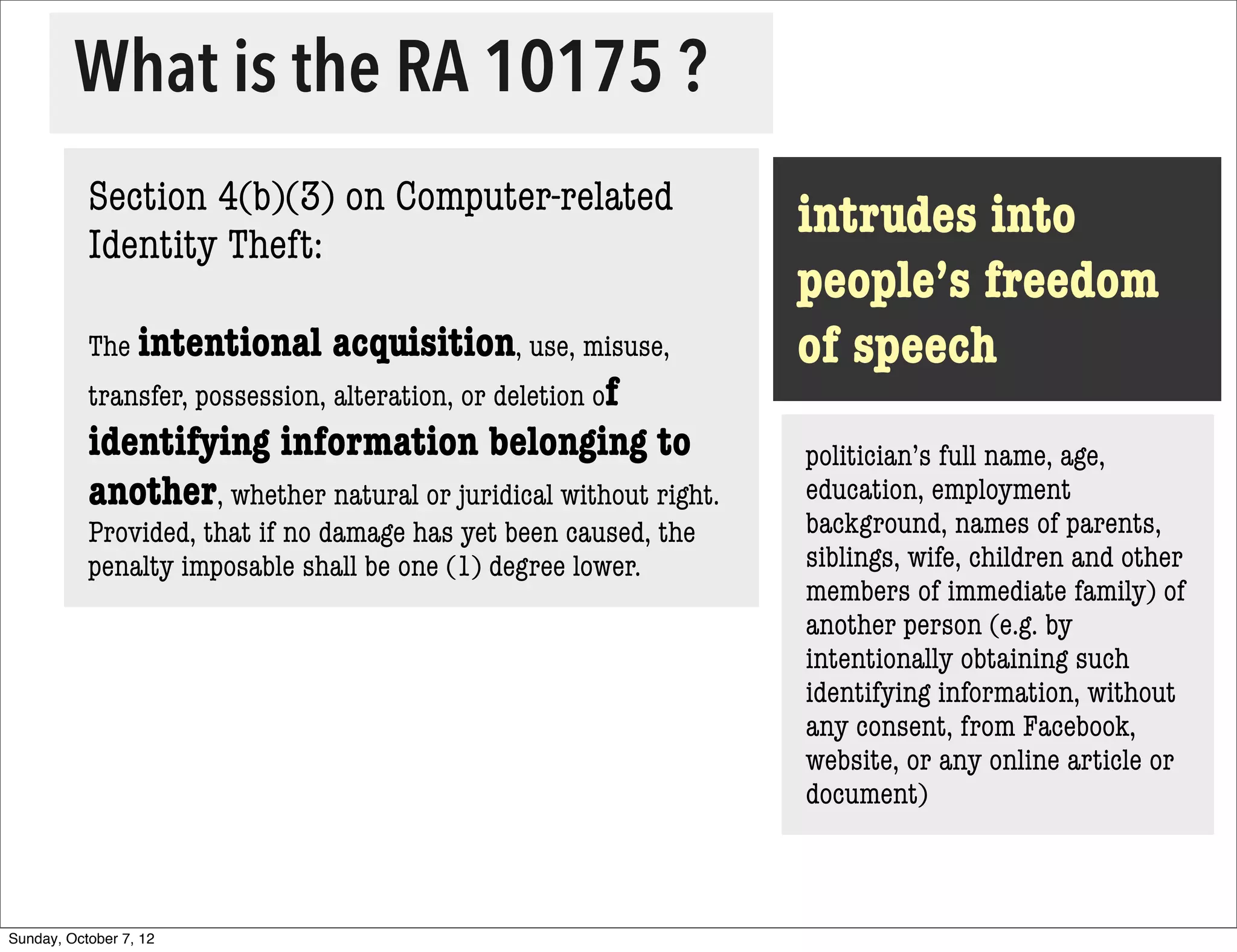 What is the RA 10175 ?
           Section 4(b)(3) on Computer-related
           Identity Theft:
                                                                  intrudes into
                                                                  people’s freedom
           The intentional       acquisition, use, misuse,        of speech
           transfer, possession, alteration, or deletion of
           identifying information belonging to                   politician’s full name, age,
           another, whether natural or juridical without right.   education, employment
           Provided, that if no damage has yet been caused, the   background, names of parents,
           penalty imposable shall be one (1) degree lower.       siblings, wife, children and other
                                                                  members of immediate family) of
                                                                  another person (e.g. by
                                                                  intentionally obtaining such
                                                                  identifying information, without
                                                                  any consent, from Facebook,
                                                                  website, or any online article or
                                                                  document)



Sunday, October 7, 12
 