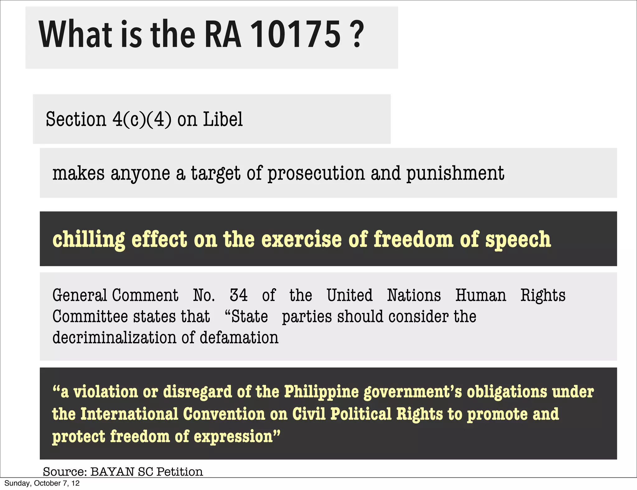 What is the RA 10175 ?

           Section 4(c)(4) on Libel

             makes anyone a target of prosecution and punishment


             chilling effect on the exercise of freedom of speech

             General Comment   No.   34   of   the   United   Nations   Human   Rights  
             Committee states that   “State   parties should consider the
             decriminalization of defamation

             “a violation or disregard of the Philippine government’s obligations under
             the International Convention on Civil Political Rights to promote and
             protect freedom of expression”
          Source: BAYAN SC Petition
Sunday, October 7, 12
 