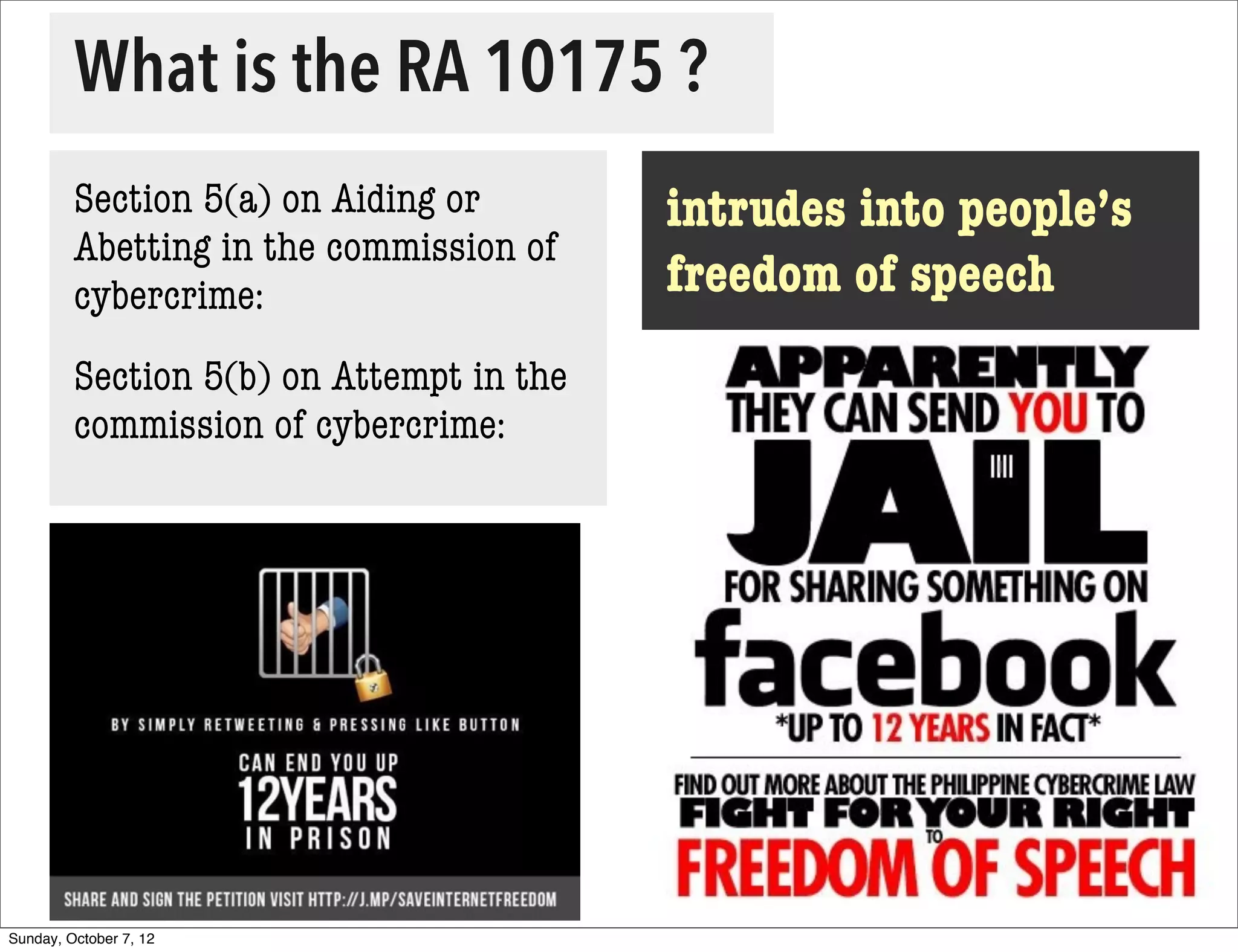 What is the RA 10175 ?
         Section 5(a) on Aiding or        intrudes into people’s
         Abetting in the commission of
         cybercrime:                      freedom of speech
         Section 5(b) on Attempt in the
         commission of cybercrime:




Sunday, October 7, 12
 