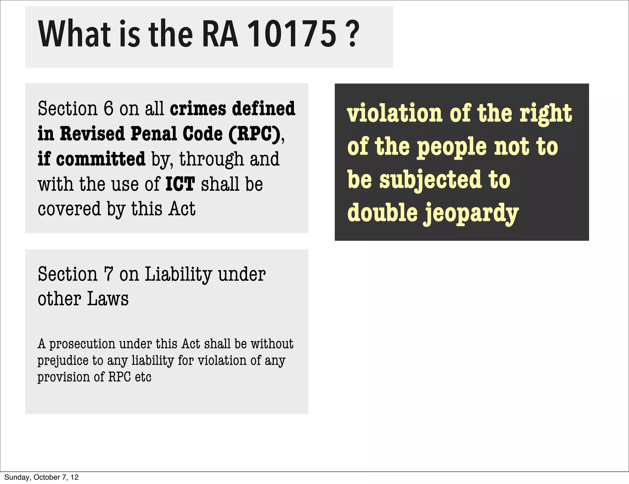 What is the RA 10175 ?
         Section 6 on all crimes deﬁned                    violation of the right
         in Revised Penal Code (RPC),
         if committed by, through and                      of the people not to
         with the use of ICT shall be                      be subjected to
         covered by this Act                               double jeopardy

         Section 7 on Liability under
         other Laws

         A prosecution under this Act shall be without
         prejudice to any liability for violation of any
         provision of RPC etc




Sunday, October 7, 12
 