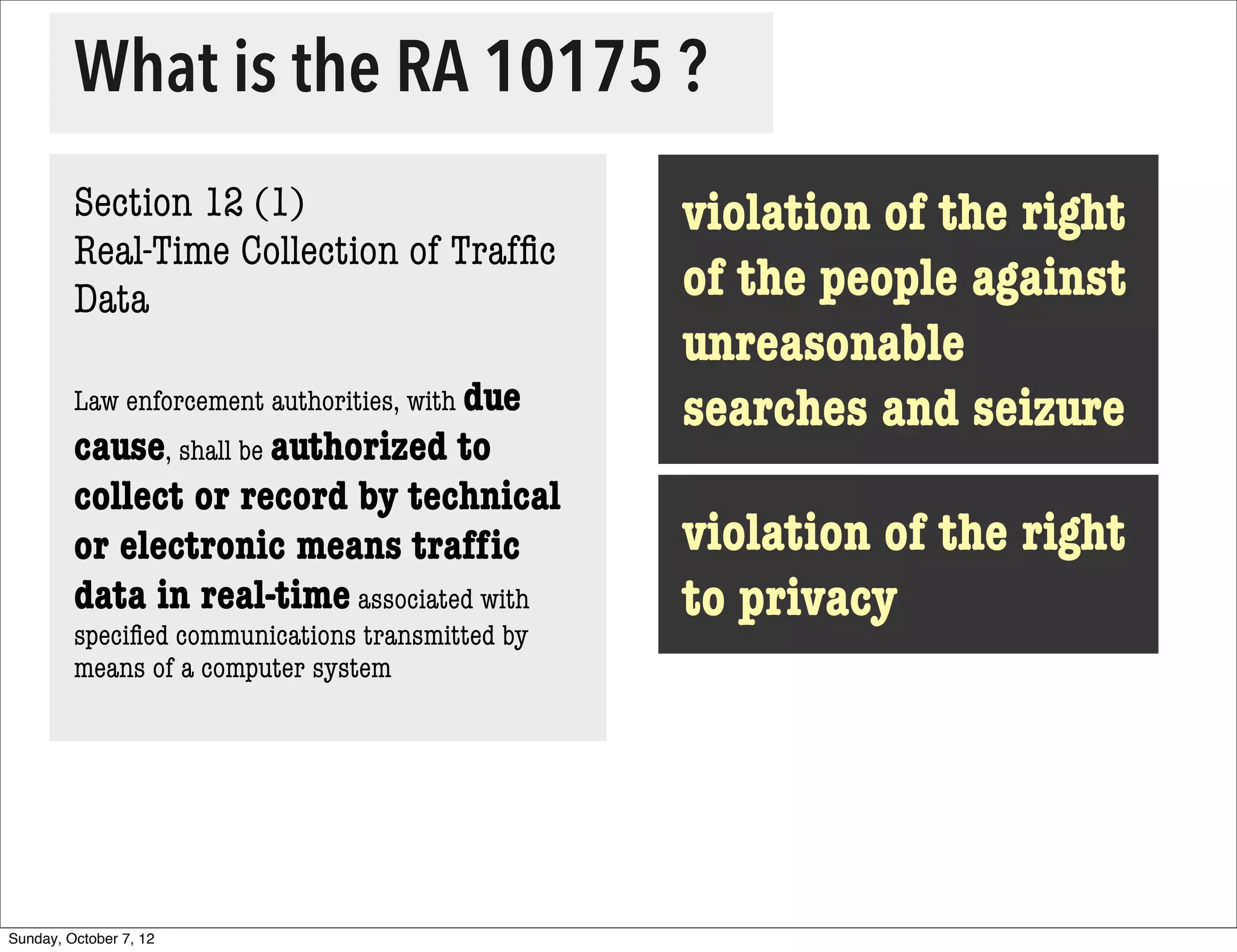 What is the RA 10175 ?
         Section 12 (1)                           violation of the right
         Real-Time Collection of Trafﬁc
         Data                                     of the people against
                                                  unreasonable
         Law enforcement authorities, with due
                                                  searches and seizure
         cause, shall be authorized to
         collect or record by technical
         or electronic means trafﬁc               violation of the right
         data in real-time associated with        to privacy
         speciﬁed communications transmitted by
         means of a computer system




Sunday, October 7, 12
 