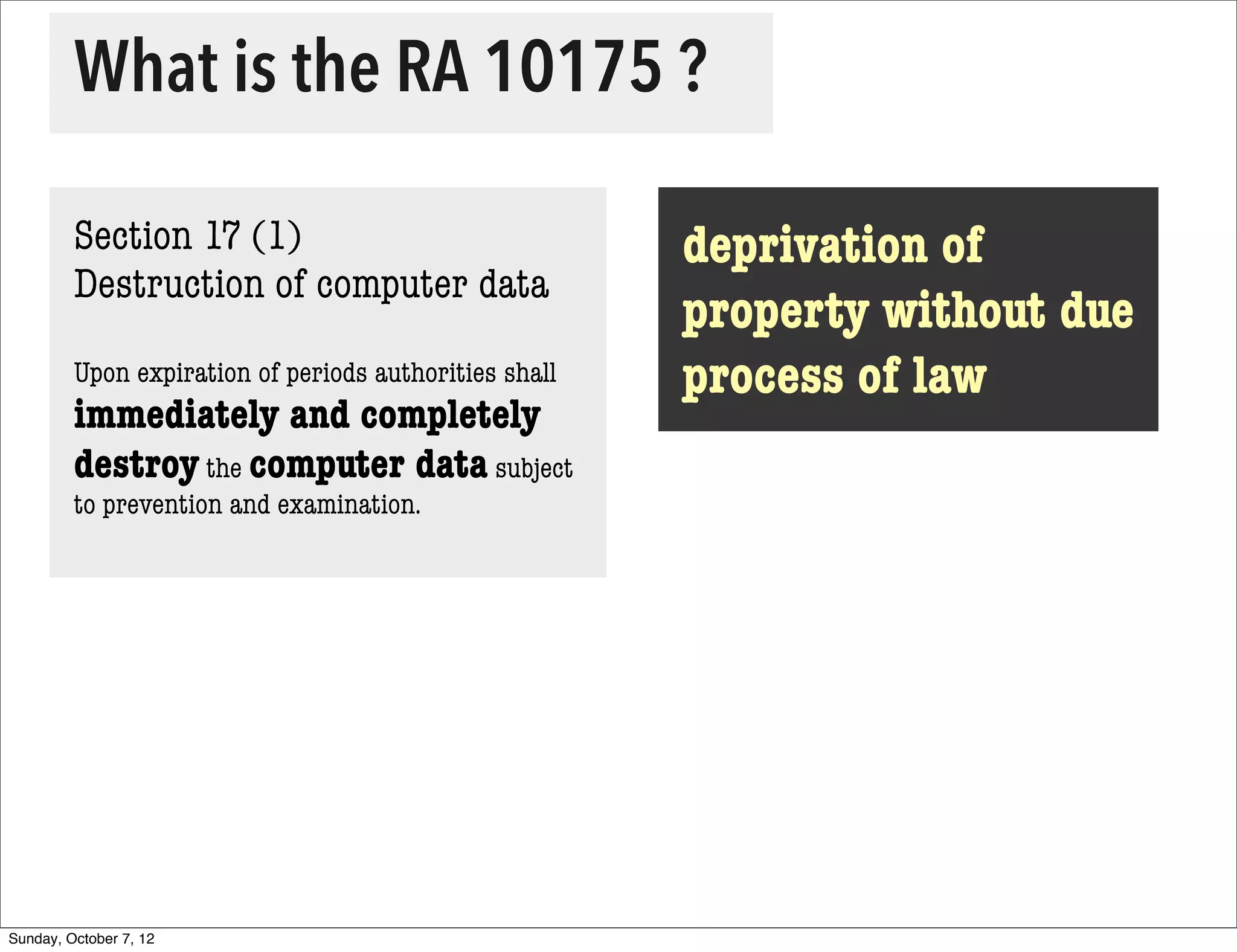 What is the RA 10175 ?

         Section 17 (1)                                 deprivation of
         Destruction of computer data
                                                        property without due
         Upon expiration of periods authorities shall   process of law
         immediately and completely
         destroy the computer data subject
         to prevention and examination.




Sunday, October 7, 12
 